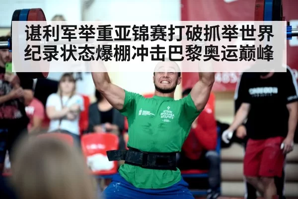 谌利军举重亚锦赛打破抓举世界纪录状态爆棚冲击巴黎奥运巅峰