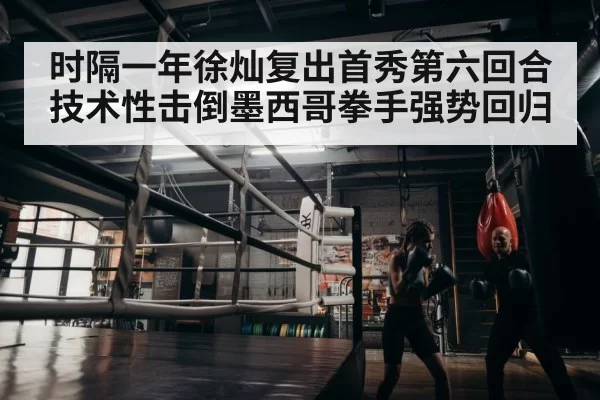 时隔一年徐灿复出首秀第六回合技术性击倒墨西哥拳手强势回归